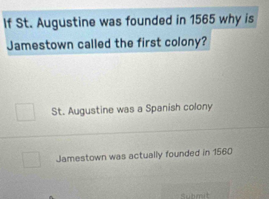 If St. Augustine was founded in 1565 why is
Jamestown called the first colony?
St. Augustine was a Spanish colony
Jamestown was actually founded in 1560
Submit