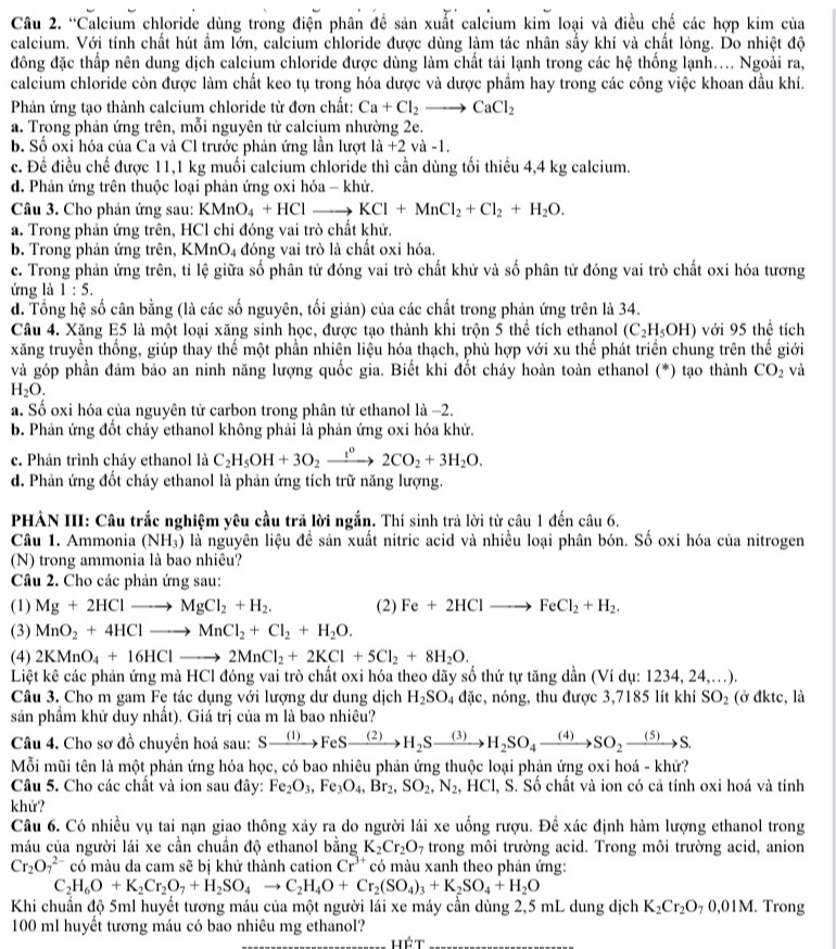 “Calcium chloride dùng trong điện phân đề sản xuất calcium kim loại và điều chế các hợp kim của
calcium. Với tính chất hút ẩm lớn, calcium chloride được dùng làm tác nhân sấy khí và chất lỏng. Do nhiệt độ
đông đặc thấp nên dung dịch calcium chloride được dùng làm chất tải lạnh trong các hệ thống lạnh.... Ngoài ra,
calcium chloride còn được làm chất keo tụ trong hóa dược và dược phầm hay trong các công việc khoan dầu khí.
Phản ứng tạo thành calcium chloride từ đơn chất: Ca+Cl_2to CaCl_2
a. Trong phản ứng trên, mỗi nguyên tử calcium nhường 2e.
b. Số oxi hóa của Ca và Cl trước phản ứng lần lượt 1a+2 và -1,
c. Đề điều chế được 11,1 kg muối calcium chloride thì cần dùng tối thiều 4,4 kg calcium.
d. Phản ứng trên thuộc loại phản ứng oxi hóa - khử.
Câu 3. Cho phản ứng sau: KMnO_4+HClto KCl+MnCl_2+Cl_2+H_2O.
a. Trong phản ứng trên, HCl chỉ đóng vai trò chất khử.
b. Trong phản ứng trên, KMnO_4 đóng vai trò là chất oxi hóa.
c. Trong phản ứng trên, tỉ lệ giữa số phân tử đóng vai trò chất khử và số phân tử đóng vai trò chất oxi hóa tương
ứng là 1:5.
d. Tổng hệ số cân bằng (là các số nguyên, tối giản) của các chất trong phản ứng trên là 34.
Câu 4. Xăng E5 là một loại xăng sinh học, được tạo thành khi trộn 5 thể tích ethanol (C_2H_5OH) với 95 thể tích
xăng truyền thống, giúp thay thế một phần nhiên liệu hóa thạch, phù hợp với xu thế phát triển chung trên thế giới
và góp phần đảm bảo an ninh năng lượng quốc gia. Biết khi đốt cháy hoàn toàn ethanol (*) tạo thành CO_2 và
H_2O.
a. Số oxi hóa của nguyên tử carbon trong phân tử ethanol là −2.
b. Phản ứng đốt chảy ethanol không phải là phản ứng oxi hóa khử.
c. Phản trình cháy ethanol là C_2H_5OH+3O_2xrightarrow f°2CO_2+3H_2O.
d. Phản ứng đốt cháy ethanol là phản ứng tích trữ năng lượng.
PHÀN III: Câu trắc nghiệm yêu cầu trả lời ngắn. Thí sinh trả lời từ câu 1 đến câu 6.
Câu 1. Ammonia (NH₃) là nguyên liệu đề sản xuất nitric acid và nhiều loại phân bón. Số oxi hóa của nitrogen
(N) trong ammonia là bao nhiêu?
Câu 2. Cho các phản ứng sau:
(1) Mg+2HClto MgCl_2+H_2. (2) Fe+2HClto FeCl_2+H_2.
(3) MnO_2+4HClto MnCl_2+Cl_2+H_2O.
(4) 2KMnO_4+16HClto 2MnCl_2+2KCl+5Cl_2+8H_2O.
Liệt kê các phản ứng mà HCl đóng vai trò chất oxi hóa theo dãy số thứ tự tăng dần (Ví dụ: 1234, 24,..).
Câu 3. Cho m gam Fe tác dụng với lượng dư dung dịch H_2SO_4 đặc, nóng, thu được 3,7185 lít khí SO_2 (ở đktc, là
sản phẩm khử duy nhất). Giá trị của m là bao nhiêu?
Câu 4. Cho sơ đồ chuyền hoá sau: Sxrightarrow (1)FeSxrightarrow (2)H_2Sxrightarrow (3)H_2SO_4xrightarrow (4)SO_2xrightarrow (5)S.
Mỗi mũi tên là một phản ứng hóa học, có bao nhiêu phản ứng thuộc loại phản ứng oxi hoá - khứ?
Câu 5. Cho các chất và ion sau đây: Fe_2O_3,Fe_3O_4,Br_2,SO_2,N_2 , HCl, S. Số chất và ion có cả tính oxi hoá và tính
khử?
Câu 6. Có nhiều vụ tai nạn giao thông xảy ra do người lái xe uống rượu. Đề xác định hàm lượng ethanol trong
máu của người lái xe cần chuẩn độ ethanol bằng K_2Cr_2O_7 trong môi trường acid. Trong môi trường acid, anion
Cr_2O_7^((2-) có màu da cam sẽ bị khử thành cation Cr^3+) có màu xanh theo phản ứng:
C_2H_6O+K_2Cr_2O_7+H_2SO_4to C_2H_4O+Cr_2(SO_4)_3+K_2SO_4+H_2O
Khi chuẩn độ 5ml huyết tương máu của một người lái xe máy cần dùng 2,5 mL dung dịch K_2Cr_2O_70.01M. Trong
100 ml huyết tương máu có bao nhiêu mg ethanol?