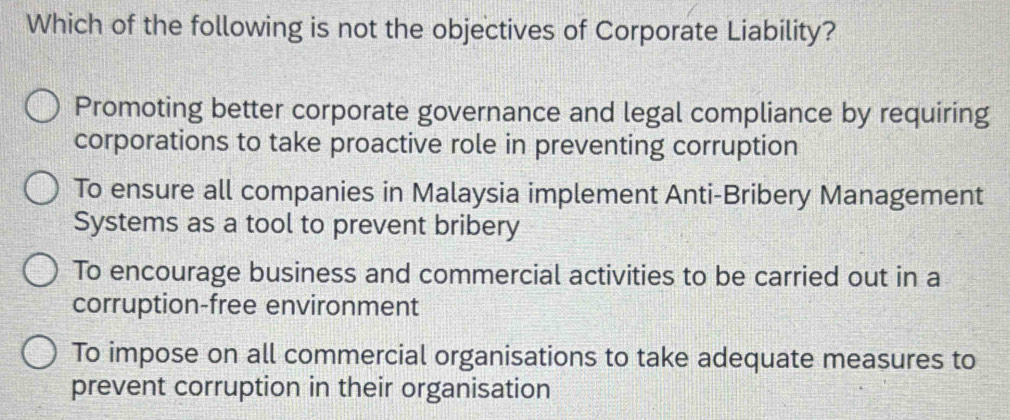 Which of the following is not the objectives of Corporate Liability?
Promoting better corporate governance and legal compliance by requiring
corporations to take proactive role in preventing corruption
To ensure all companies in Malaysia implement Anti-Bribery Management
Systems as a tool to prevent bribery
To encourage business and commercial activities to be carried out in a
corruption-free environment
To impose on all commercial organisations to take adequate measures to
prevent corruption in their organisation