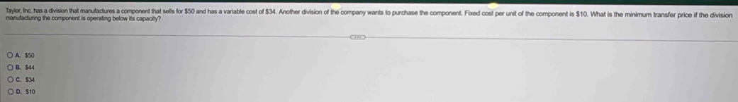 Taylor, Inc. has a division that manufactures a component that sells for 50 and has a variable cost of $34. Another division of the company wants to purchase the component. Fixed cost per unit of the component is $10. What is the minimum transfer price if the division
manufacturing the component is operating below its capacity?
A. $50
B. $44
C. $34
D. S10