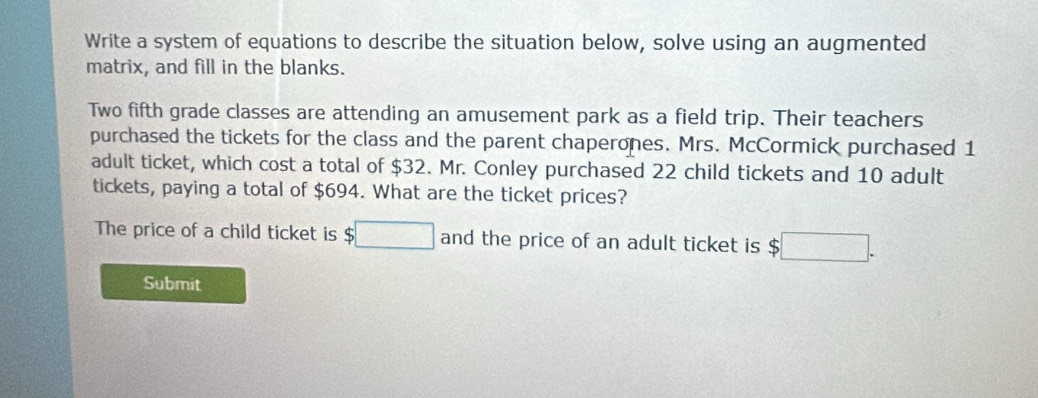 Write a system of equations to describe the situation below, solve using an augmented 
matrix, and fill in the blanks. 
Two fifth grade classes are attending an amusement park as a field trip. Their teachers 
purchased the tickets for the class and the parent chaperones. Mrs. McCormick purchased 1
adult ticket, which cost a total of $32. Mr. Conley purchased 22 child tickets and 10 adult 
tickets, paying a total of $694. What are the ticket prices? 
The price of a child ticket is $□ and the price of an adult ticket is $□. 
Submit