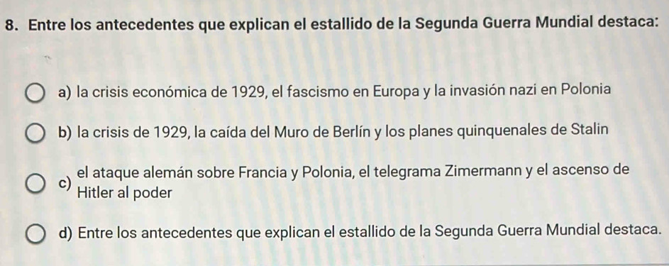 Entre los antecedentes que explican el estallido de la Segunda Guerra Mundial destaca:
a) la crisis económica de 1929, el fascismo en Europa y la invasión nazi en Polonia
b) la crisis de 1929, la caída del Muro de Berlín y los planes quinquenales de Stalin
el ataque alemán sobre Francia y Polonia, el telegrama Zimermann y el ascenso de
c) Hitler al poder
d) Entre los antecedentes que explican el estallido de la Segunda Guerra Mundial destaca.