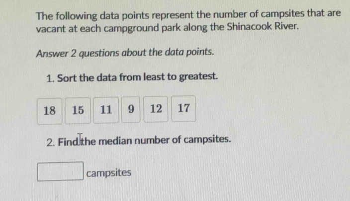 The following data points represent the number of campsites that are 
vacant at each campground park along the Shinacook River. 
Answer 2 questions about the data points. 
1. Sort the data from least to greatest.
18 15 11 9 12 17
2. Find the median number of campsites. 
campsites