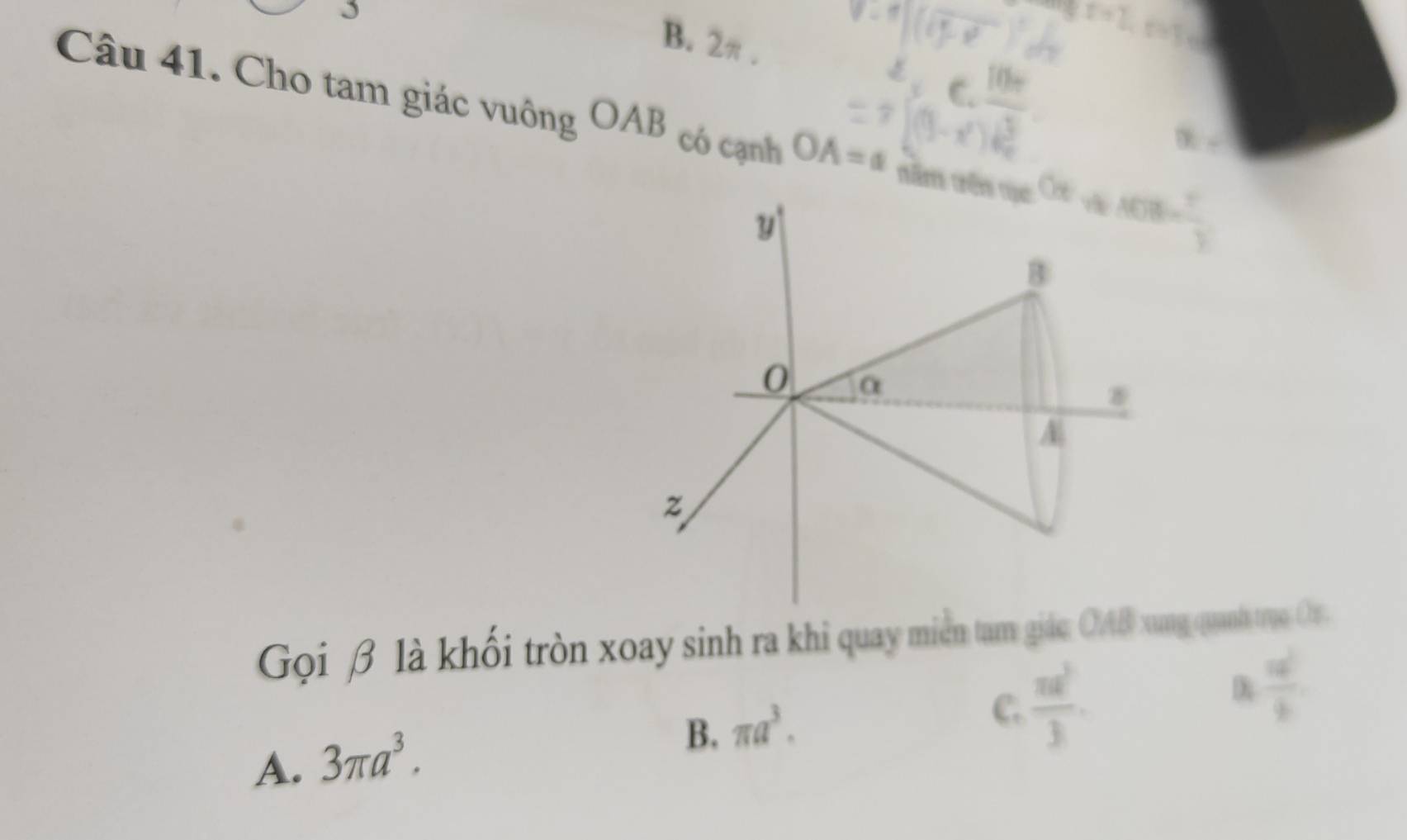 B. 2π.
Câu 41. Cho tam giác vuông OAB có cạnh OA=a têm tên qục 40808=  1/4 
7  1/5 
y
B
0 α
8
A
z
Gọi β là khối tròn xoay sinh ra khi quay miền tam giác OAB xung quanh trụo Or.
C.  π a^2/3 
 a^2/b 
A. 3π a^3.
B. π a^3.