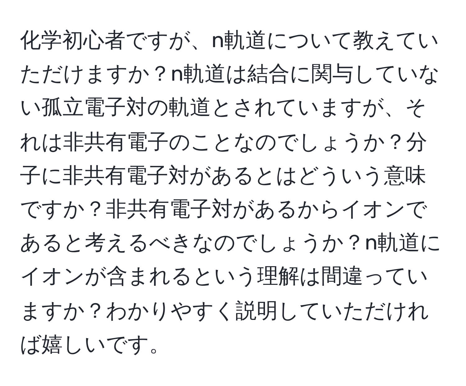 化学初心者ですが、n軌道について教えていただけますか？n軌道は結合に関与していない孤立電子対の軌道とされていますが、それは非共有電子のことなのでしょうか？分子に非共有電子対があるとはどういう意味ですか？非共有電子対があるからイオンであると考えるべきなのでしょうか？n軌道にイオンが含まれるという理解は間違っていますか？わかりやすく説明していただければ嬉しいです。