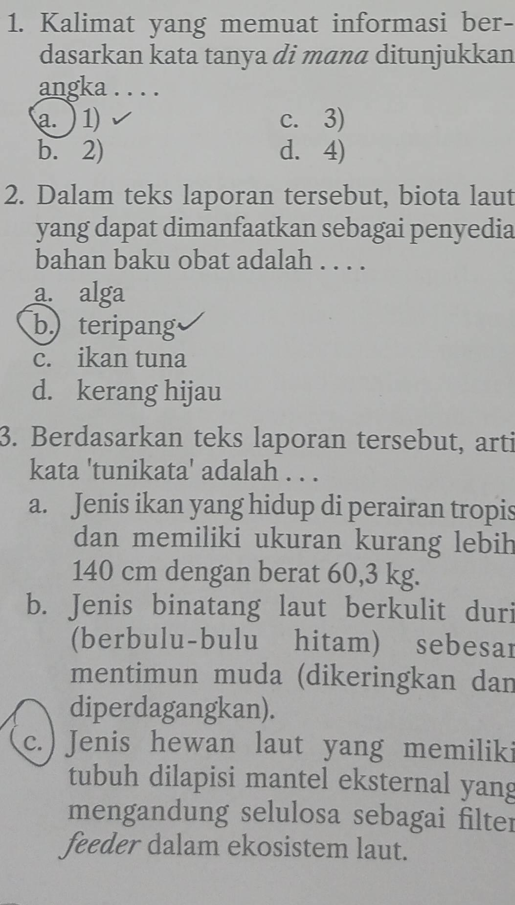 Kalimat yang memuat informasi ber-
dasarkan kata tanya di mana ditunjukkan
angka . . . .
a. ) 1 c. 3)
b. 2) d. 4)
2. Dalam teks laporan tersebut, biota laut
yang dapat dimanfaatkan sebagai penyedia
bahan baku obat adalah . . . .
a. alga
b) teripang
c. ikan tuna
d. kerang hijau
3. Berdasarkan teks laporan tersebut, arti
kata 'tunikata' adalah . . .
a. Jenis ikan yang hidup di perairan tropis
dan memiliki ukuran kurang lebih
140 cm dengan berat 60,3 kg.
b. Jenis binatang laut berkulit duri
(berbulu-bulu hitam) sebesar
mentimun muda (dikeringkan dan
diperdagangkan).
c. ) Jenis hewan laut yang memiliki
tubuh dilapisi mantel eksternal yang
mengandung selulosa sebagai filter
feeder dalam ekosistem laut.