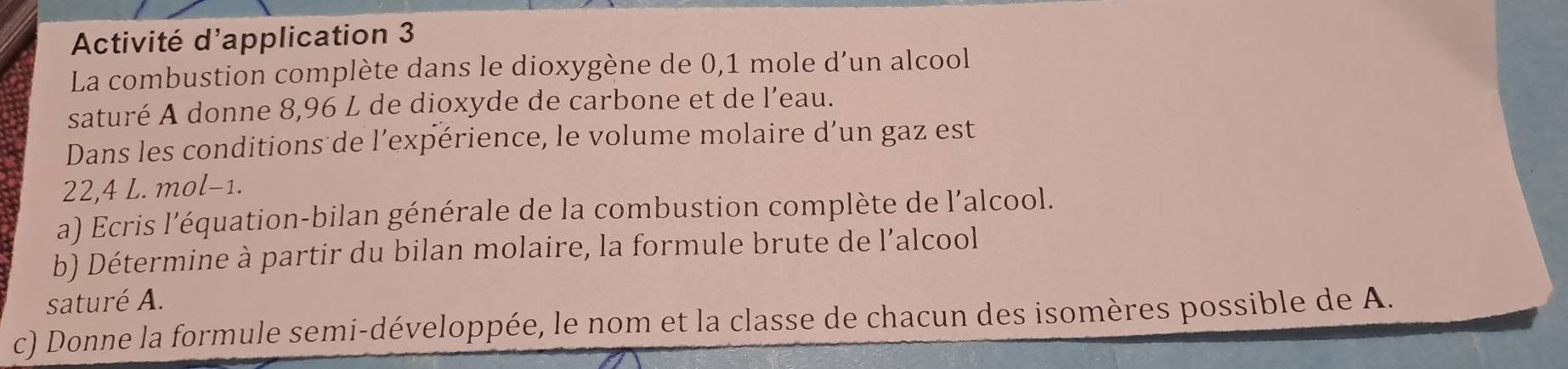 Activité d'application 3 
La combustion complète dans le dioxygène de 0,1 mole d’un alcool 
saturé A donne 8,96 L de dioxyde de carbone et de l’eau. 
Dans les conditions de l’expérience, le volume molaire d’un gaz est
22,4 L. mol-1. 
a) Ecris l'équation-bilan générale de la combustion complète de l’alcool. 
b) Détermine à partir du bilan molaire, la formule brute de l’alcool 
saturé A. 
c) Donne la formule semi-développée, le nom et la classe de chacun des isomères possible de A.