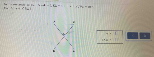 In the rectangle below, JN=4x+5, KN=6x+1
Find JL and ∠ NKL. ,and ∠ JNM=102°.
JL=□
× 5
∠ NKL=□°