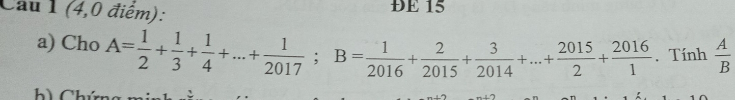 Cau 1 (4,0 điểm): 
ĐE 15 
a) Cho A= 1/2 + 1/3 + 1/4 +...+ 1/2017 ; B= 1/2016 + 2/2015 + 3/2014 +...+ 2015/2 + 2016/1 . Tính  A/B 
h) Chú