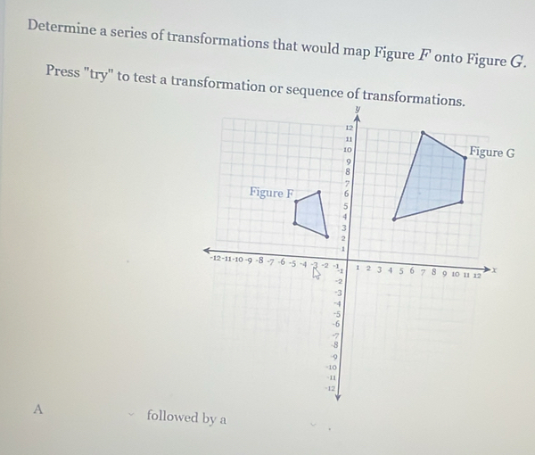 Determine a series of transformations that would map Figure F onto Figure G. 
Press "try" to test a transformation or sequence of trans 
A followed by a