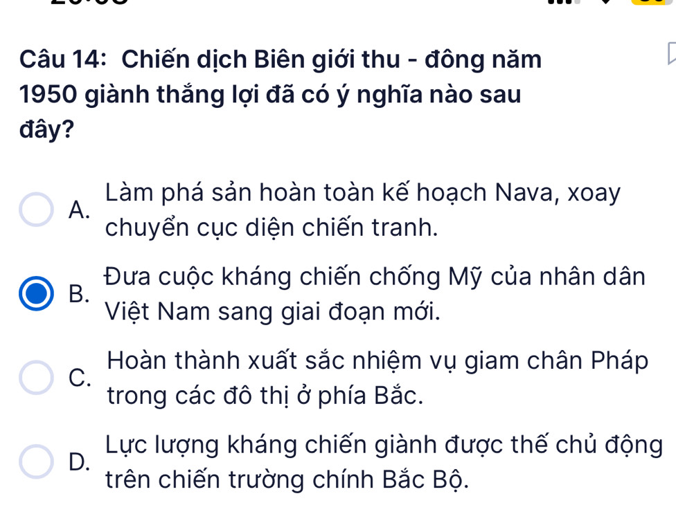 Chiến dịch Biên giới thu - đông năm
1950 giành thắng lợi đã có ý nghĩa nào sau
đây?
Làm phá sản hoàn toàn kế hoạch Nava, xoay
A.
chuyển cục diện chiến tranh.
Đưa cuộc kháng chiến chống Mỹ của nhân dân
B.
Việt Nam sang giai đoạn mới.
Hoàn thành xuất sắc nhiệm vụ giam chân Pháp
C.
trong các đô thị ở phía Bắc.
Lực lượng kháng chiến giành được thế chủ động
D.
trên chiến trường chính Bắc Bộ.