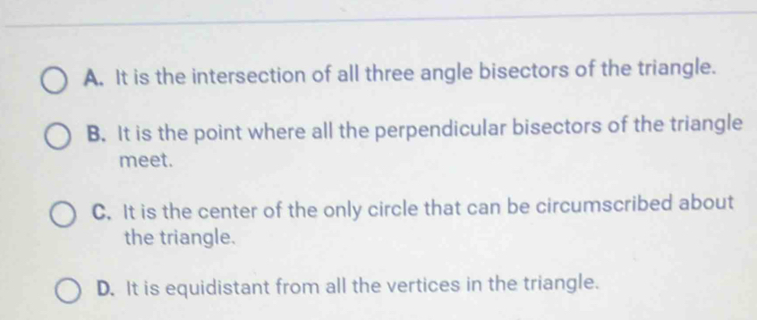 A. It is the intersection of all three angle bisectors of the triangle.
B. It is the point where all the perpendicular bisectors of the triangle
meet.
C. It is the center of the only circle that can be circumscribed about
the triangle.
D. It is equidistant from all the vertices in the triangle.