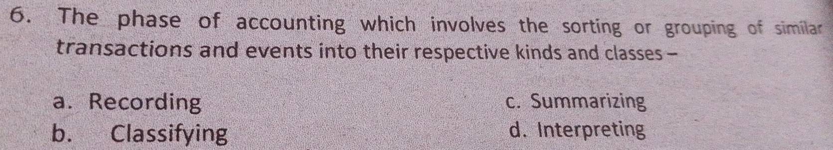 The phase of accounting which involves the sorting or grouping of similar
transactions and events into their respective kinds and classes-
a. Recording c. Summarizing
b. Classifying d. Interpreting