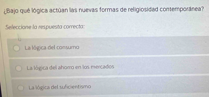 ¿Bajo qué lógica actúan las nuevas formas de religiosidad contemporánea?
Seleccione la respuesta correcta:
La lógica del consumo
La lógica del ahorro en los mercados
La lógica del suficientismo