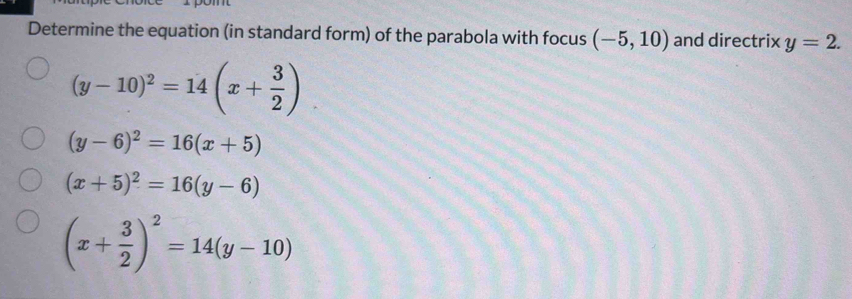 Determine the equation (in standard form) of the parabola with focus (-5,10) and directrix y=2.
(y-10)^2=14(x+ 3/2 )
(y-6)^2=16(x+5)
(x+5)^2=16(y-6)
(x+ 3/2 )^2=14(y-10)