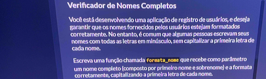 Verifcador de Nomes Completos 
Você está desenvolvendo uma aplicação de registro de usuários, e deseja 
garantir que os nomes fornecidos pelos usuários estejam formatados 
corretamente. No entanto, é comum que algumas pessoas escrevam seus 
nomes com todas as letras em minúsculo, sem capitalizar a primeira letra de 
cada nome. 
Escreva uma função chamada formata_nome que recebe como parâmetro 
um nome completo (composto por primeiro nome e sobrenome) e a formata 
corretamente, capitalizando a primeira letra de cada nome.