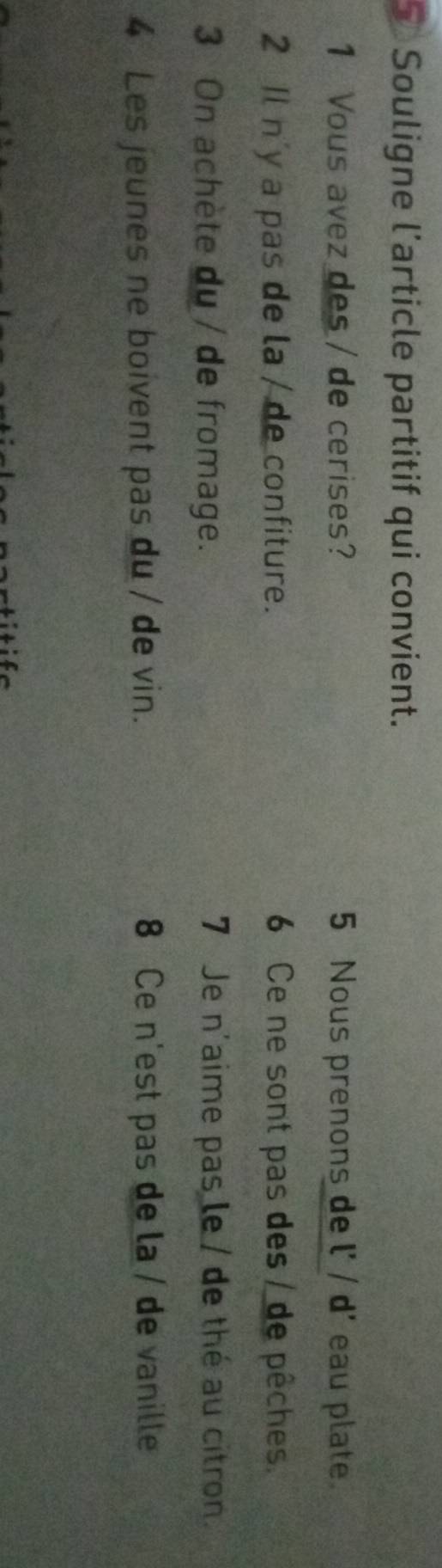 Souligne l'article partitif qui convient. 
1 Vous avez des / de cerises? 5 Nous prenons de l' / d' eau plate. 
2 Il n'y a pas de la / de confiture. 6 Ce ne sont pas des / de pêches. 
3 On achète du / de fromage. 7 Je n'aime pas le / de thé au citron. 
4 Les jeunes ne boivent pas du / de vin. 8 Ce n'est pas de la / de vanille
