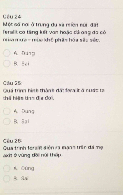 Một số nơi ở trung du và miền núi, đất
feralit có tầng kết von hoặc đá ong do có
mùa mưa - mùa khô phân hóa sâu sắc.
A. Đúng
B. Sai
Câu 25:
Quá trình hình thành đất feralit ở nước ta
thể hiện tính địa đới.
A. Đúng
B. Sai
Câu 26:
Quá trình feralit diễn ra mạnh trên đá mẹ
axit ở vùng đõi núi thấp.
A. Đúng
B. Sai