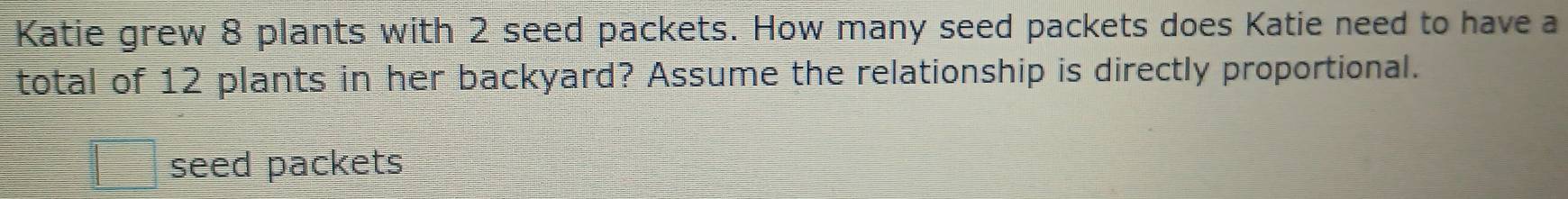 Katie grew 8 plants with 2 seed packets. How many seed packets does Katie need to have a 
total of 12 plants in her backyard? Assume the relationship is directly proportional. 
seed packets