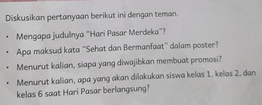 Diskusikan pertanyaan berikut ini dengan teman. 
Mengapa judulnya “Hari Pasar Merdeka”? 
Apa maksud kata “Sehat dan Bermanfaat” dalam poster? 
Menurut kalian, siapa yang diwajibkan membuat promosi? 
Menurut kalian, apa yang akan dilakukan siswa kelas 1, kelas 2, dan 
kelas 6 saat Hari Pasar berlangsung?