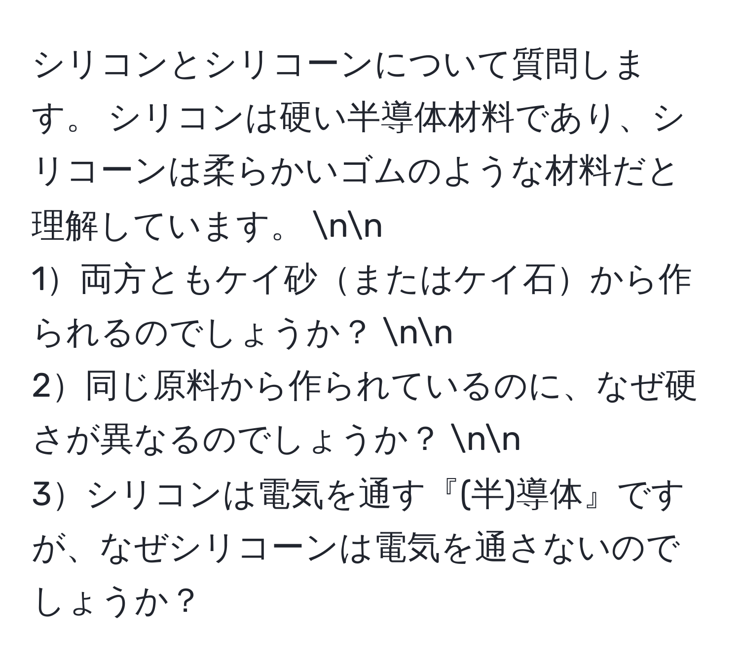 シリコンとシリコーンについて質問します。 シリコンは硬い半導体材料であり、シリコーンは柔らかいゴムのような材料だと理解しています。 nn
1両方ともケイ砂またはケイ石から作られるのでしょうか？ nn
2同じ原料から作られているのに、なぜ硬さが異なるのでしょうか？ nn
3シリコンは電気を通す『(半)導体』ですが、なぜシリコーンは電気を通さないのでしょうか？