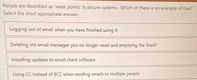 People are described as 'weak points' in secure systems. Which of these is an example of that?
Select the most appropriate answer.
Logging out of email when you have finished using it
Deleting old email messages you no longer need and emptying the 'trash'
Installing updates to email client software
Using CC instead of BCC when sending emails to multiple people