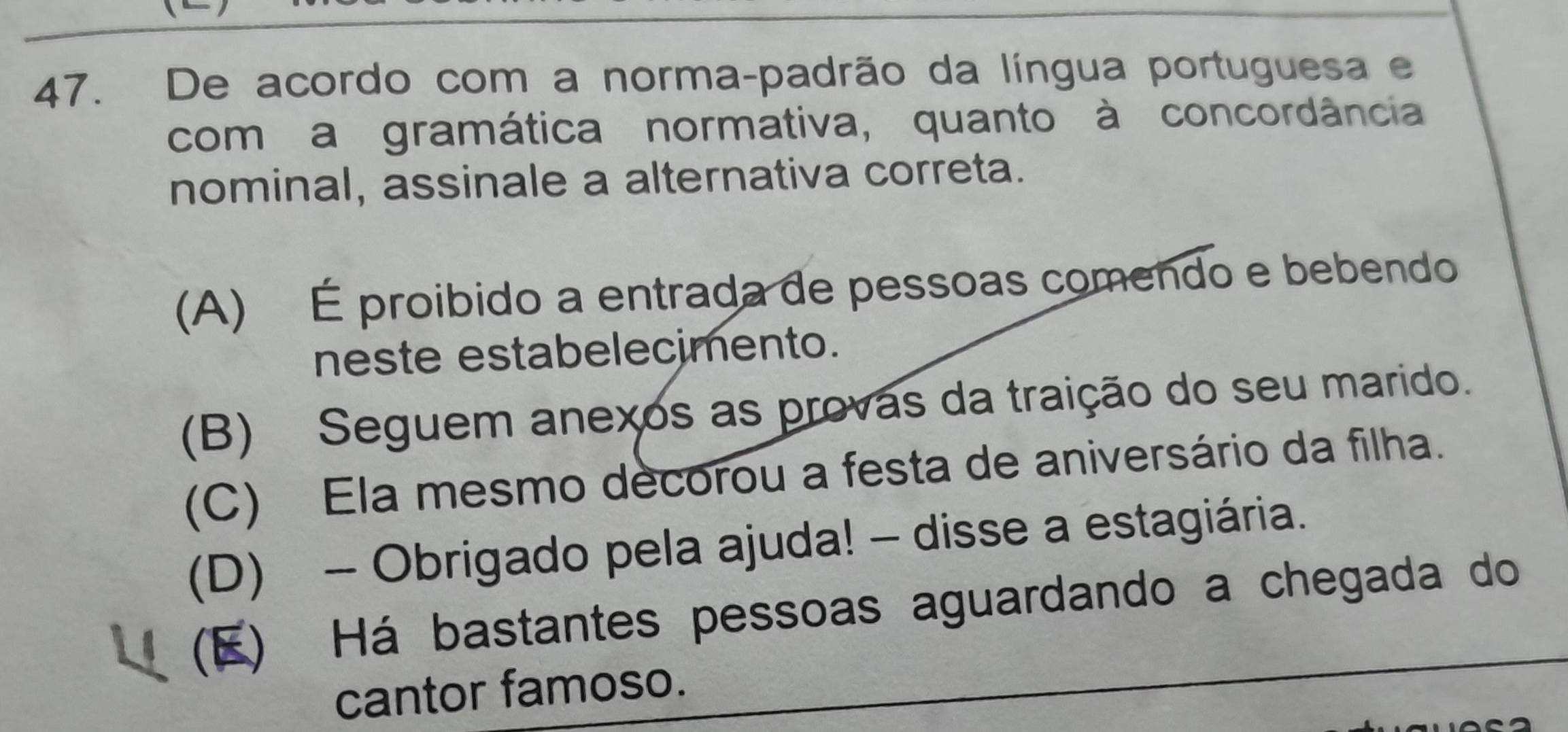 De acordo com a norma-padrão da língua portuguesa e
com a gramática normativa, quanto à concordância
nominal, assinale a alternativa correta.
(A) É proibido a entrada de pessoas comendo e bebendo
neste estabelecimento.
(B) Seguem anexos as provas da traição do seu marido.
(C) Ela mesmo decorou a festa de aniversário da filha.
(D) - Obrigado pela ajuda! - disse a estagiária.
(E) Há bastantes pessoas aguardando a chegada do
cantor famoso.