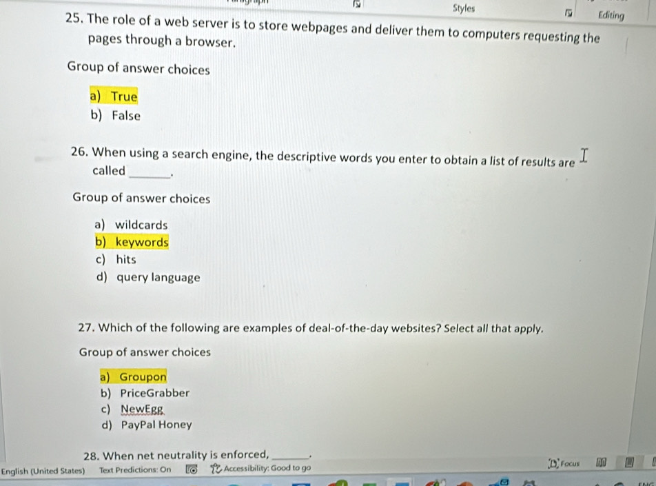 Styles
1 Editing
1
25. The role of a web server is to store webpages and deliver them to computers requesting the
pages through a browser.
Group of answer choices
a) True
b) False
26. When using a search engine, the descriptive words you enter to obtain a list of results are
called _.
Group of answer choices
a) wildcards
b) keywords
c) hits
d) query language
27. Which of the following are examples of deal-of-the-day websites? Select all that apply.
Group of answer choices
a) Groupon
b) PriceGrabber
c) NewEgg
d) PayPal Honey
28. When net neutrality is enforced, _.
English (United States) Text Predictions: On Accessibility: Good to go Focus