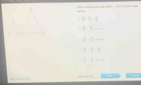 Which would prove that △ ABCsim △ XYZ? Select two
options.
 BA/YX = BC/YZ = AC/XZ 
 BA/YX = BC/YZ , ∠ C≌ ∠ I
 AC/XZ = BA/YX , ∠ A≌ ∠ X
 BA/YX = AC/YZ = BC/XZ 
 BC/XY = BA/DX , ∠ C≌ ∠ X
Mack thes and retur Save and Exit hest Subst