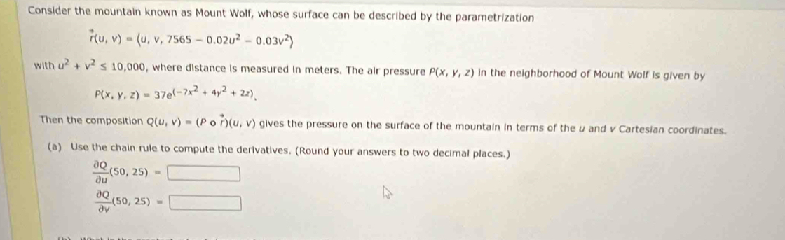 Consider the mountain known as Mount Wolf, whose surface can be described by the parametrization
vector r(u,v)=langle u,v,7565-0.02u^2-0.03v^2rangle
with u^2+v^2≤ 10,000 , where distance is measured in meters. The air pressure P(x,y,z) in the neighborhood of Mount Wolf is given by
P(x,y,z)=37e^((-7x^2)+4y^2+2z). 
Then the composition Q(u,v)=(Por)(u,v) gives the pressure on the surface of the mountain in terms of the u and v Cartesian coordinates. 
(a) Use the chain rule to compute the derivatives. (Round your answers to two decimal places.)
 partial Q/partial u (50,25)=□
 partial Q/partial v (50,25)=□