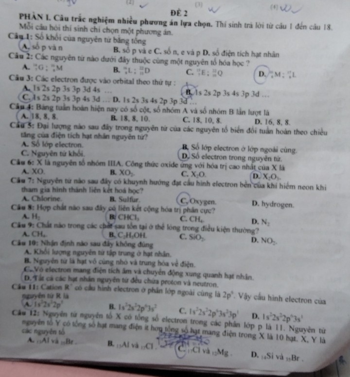 (2 (3) (4)
ĐÈ 2
PHAN I. Cầu trắc nghiệm nhiều phương án lựa chọn. Thí sinh trả lời từ cầu 1 đến câu 18.
Mỗi cầu hỏi thí sinh chi chọn một phương án.
Câu 1: Số khối của nguyên từ băng tổng
A số p và n B. số p và e C. số n, e và p D. số điện tích hạt nhân
Câu 2: Các nguyên từ nào dưới đây thuộc cũng một nguyên tổ hóa học ?
A. “G; 'M B.  L; _11122D C. _7^((13)E:_(10)^(32)Q D. _x^(10)M:_x^(11)L
Câu 3: Các electron được vào orbital theo thứ tự :
A 1s 2s 2p 3s 3p 3d 4s … 2p 3s 4s 3p 3d …
B. ls 2s2
C. As 2s 2p 3s 3p 4s 3d . D. 1s 2s 3s 4s 2p 3p 3d
Câu 4: Bảng tuần hoàn hiện nay có số cột, số nhóm A và số nhóm B lần lượt là
A. 18, 8,8. B. 18, 8,10. C. 18, 10, 8. D. 16, 8, 8.
Cầu 5: Đại lượng nào sau đây trong nguyên tứ của các nguyên tổ biển đổi tuần hoàn theo chiều
tăng của điện tích hạt nhân nguyên tứ?
A. Số lớp electron. B, Số lớp electron ở lớp ngoài cùng.
C. Nguyên tử khối, Dộ Số electron trong nguyên tử.
Câu 6: X là nguyên tổ nhóm IIIA. Công thức oxide ứng với hóa trị cao nhất của X là
A. XO. B. XO_2) C. X_2O. D. X_2O_3.
Cầu 7: Nguyên tử nào sau đây có khuỳnh hướng đạt cầu hình electron bên của khí hiểm neon khi
tham gia hình thành liên kết hoá học?
A. Chlorine B. Sulfur. C, Oxygen. D. hydrogen.
Câu 8: Hợp chất não sau đây có liên kết cộng hóa trị phân cực?
A. H_2 B: CHCl_3 C. CH_4. D. N_2
Cầu 9: Chất nào trong các chất sau tôn tại ở thể lóng trong điều kiện thường?
A. CH, B. C_2H_3OH C. SiO_2 D. NO_2.
Câu 10: Nhận định nào sau đây không đúng
A. Khổi lượng nguyên tứ tập trung ở hạt nhân,
B. Nguyên từ là hạt vô cùng nhỏ và trung hòa về điện.
C.Vó electron mang điện tích âm và chuyên động xung quanh hạt nhân.
D. Tất cá các hạt nhân nguyên tứ đều chứa proton và neutron.
Câu 11: Cation R^ có cầu hình electron ở phần lớp ngoài cùng là 2p^4 Vậy cầu hình electron của
nguyễn tứ R là
A. 1s^22s^22p^3 B. 1s^22s^22p^63s^2 C. 1s^22s^22p^43s^23p^1 D. 1s^22s^22p^63s^1
Cầu 12: Nguyên từ nguyên tố X có tổng số electron trong các phân lớp p là 11. Nguyên từ
nguyên tố Y có tổng số hạt mang điện ít hơu tổng số hạt mang điện trong X là 10 hạt. X, Y là
các nguyên tổ
A ::Al và _15Br. B. AIva_11CI. CCí và _12Mg D. 14Si và 35Br .