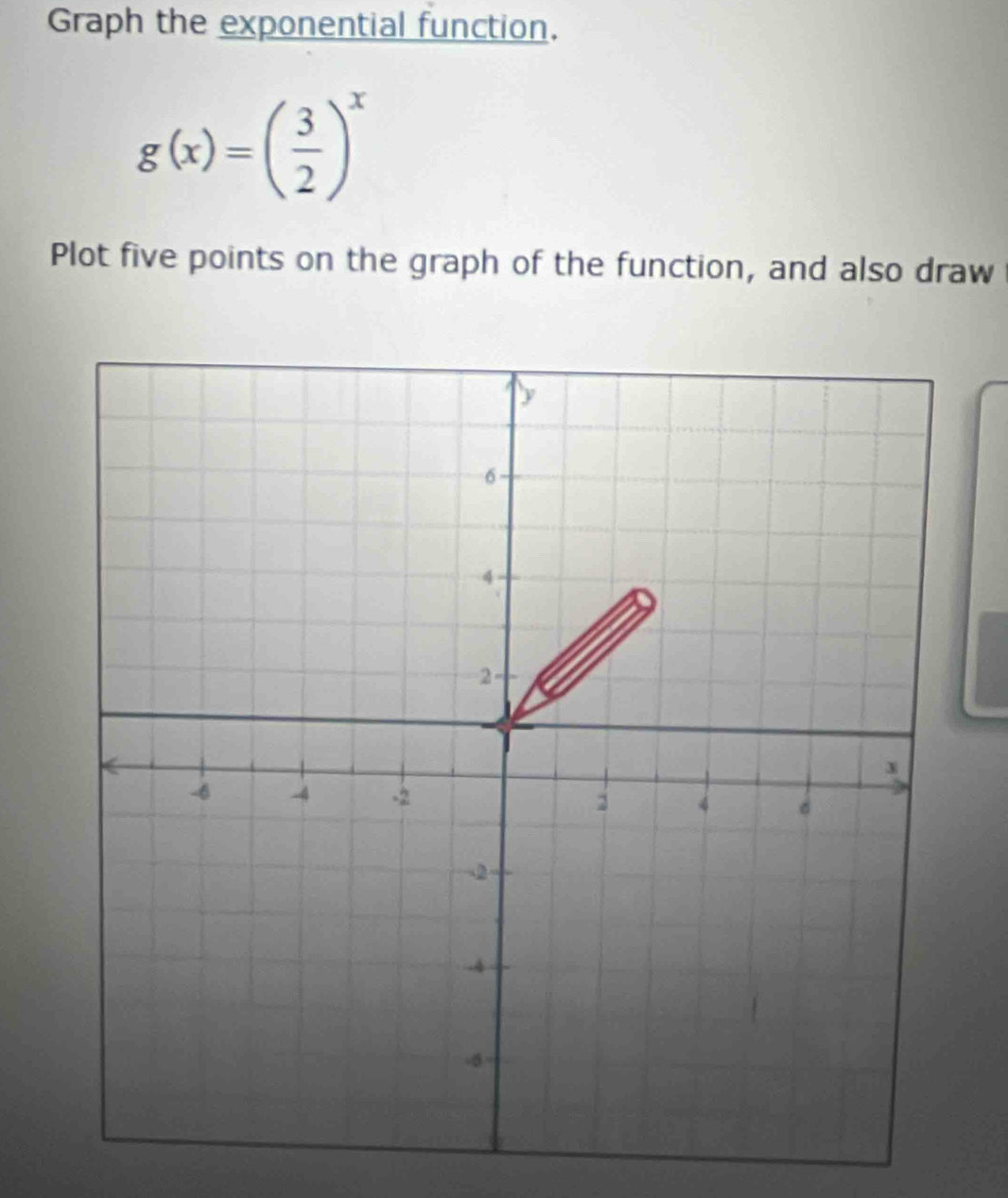 Graph the exponential function.
g(x)=( 3/2 )^x
Plot five points on the graph of the function, and also draw