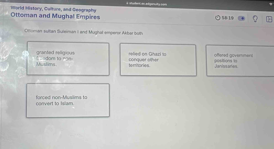 ≌ student.ex.edgenuity.com 
World History, Culture, and Geography 
Ottoman and Mughal Empires
58:19
Ottoman sultan Suleiman I and Mughal emperor Akbar both 
granted religious relied on Ghazi to offered government 
freedom to non- conquer other positions to 
Muslims. territories. Janissaries. 
forced non-Muslims to 
convert to Islam.