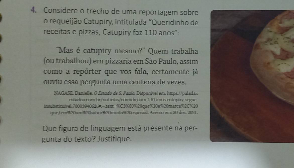 Considere o trecho de uma reportagem sobre 
o requeijão Catupiry, intitulada "Queridinho de 
receitas e pizzas, Catupiry faz 110 anos”: 
“Mas é catupiry mesmo?” Quem trabalha 
(ou trabalhou) em pizzaria em São Paulo, assim 
como a repórter que vos fala, certamente já 
ouviu essa pergunta uma centena de vezes. 
NAGASE. Danielle. O Estado de S. Paulo. Disponível em: https://paladar. 
estadao.com.br/noticias/comida.com-110-anos-catupiry-segue- 
insubstituivel,70003940626#: 89% 20que% 20a% 20marca % 2C% 20
que,tem % 20um % 20sabor % 20muito % 20especial. Acesso em: 30 dez. 2021. 
Que figura de linguagem está presente na per- 
gunta do texto? Justifique.