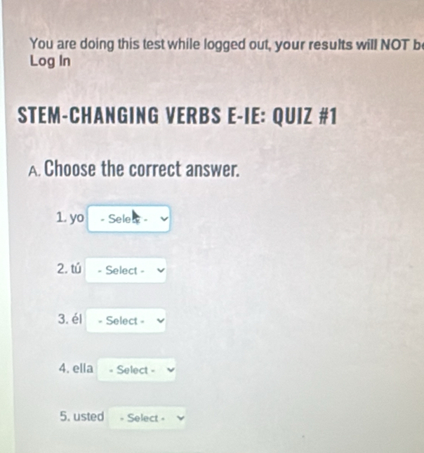 You are doing this test while logged out, your results will NOT b 
Log In 
STEM-CHANGING VERBS E-IE: QUIZ #1 
A. Choose the correct answer. 
1. yo - Selew - 
2. tú - Select - 
3. él - Select - 
4. ella = Select - 
5. usted Select