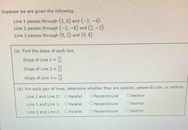 Suppose we are given the following.
Line 1 passes through (3,0) and (-3,-4).
Line 2 passes through (-2,-8) and (2,-2).
Line 3 passes through (0,2) and (4,8).
(a) Find the slope of each line.