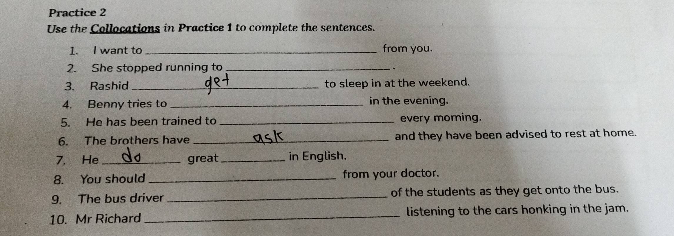 Practice 2 
Use the Collocations in Practice 1 to complete the sentences. 
1. I want to _from you. 
2. She stopped running to_ 
、 
3. Rashid_ to sleep in at the weekend. 
4. Benny tries to_ 
in the evening. 
5. He has been trained to _every morning. 
6. The brothers have _and they have been advised to rest at home. 
7. He _great_ in English. 
8. You should _from your doctor. 
9. The bus driver _of the students as they get onto the bus. 
10. Mr Richard _listening to the cars honking in the jam.