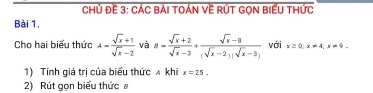 Chủ Đề 3: CÁc bài tOán Về RÚT GọN BiểU thức 
Bài 1. 
Cho hai biểu thức A= (sqrt(x)+1)/sqrt(x)-2  và 8= (sqrt(x)+2)/sqrt(x)-3 + (sqrt(x)-8)/(sqrt(x)-2)(sqrt(x)-3)  với x≥ 0; x!= 4; x!= 9. 
1) Tính giá trị của biểu thức A khi x=25. 
2) Rút gọn biểu thức