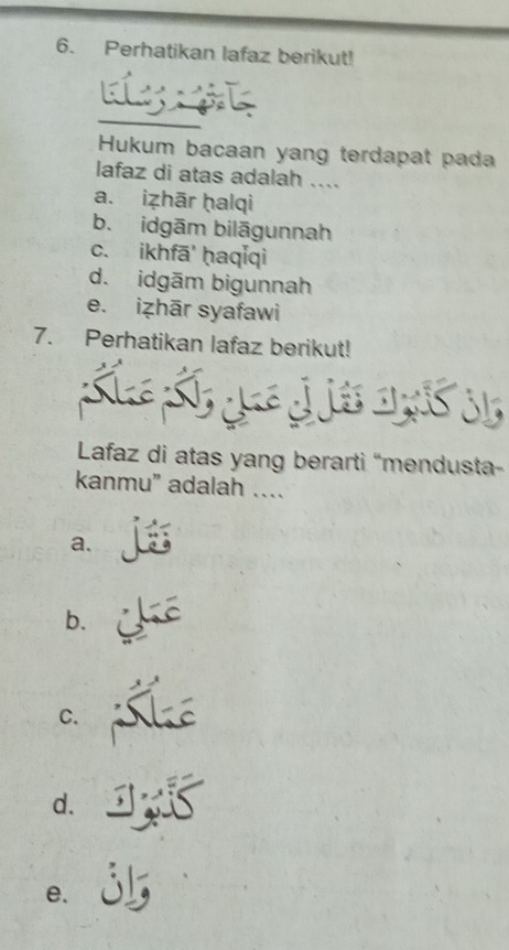 Perhatikan lafaz berikut!
Hukum bacaan yang terdapat pada
lafaz di atas adalah ....
a. iẓhār ḥalqi
b. idgām bilāgunnah
c. ikhfā' ḥaqǐqi
d. idgām bigunnah
e. iẓhār syafawi
7. Perhatikan lafaz berikut!
Lafaz di atas yang berarti “mendusta-
kanmu” adalah …
a.
b.
C.
d.
e.