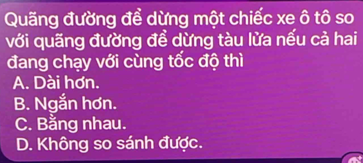 Quãng đường để dừng một chiếc xe ô tô so
với quãng đường để dừng tàu lửa nếu cả hai
đang chạy với cùng tốc độ thì
A. Dài hơn.
B. Ngắn hơn.
C. Bằng nhau.
D. Không so sánh được.