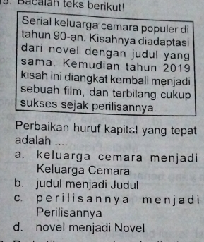 Bacalan teks berikut!
Serial keluarga cemara populer di
tahun 90 -ạn. Kisahnya diadaptasi
dari novel dengan judul yang
sama. Kemudian tahun 2019
kisah ini diangkat kembali menjadi
sebuah film, dan terbilang cukup
sukses sejak perilisannya.
Perbaikan huruf kapital yang tepat
adalah ....
a. keluarga cemara menjadi
Keluarga Cemara
b. judul menjadi Judul
c. p e r i l i s a n n y a m e n j a d i
Perilisannya
d. novel menjadi Novel