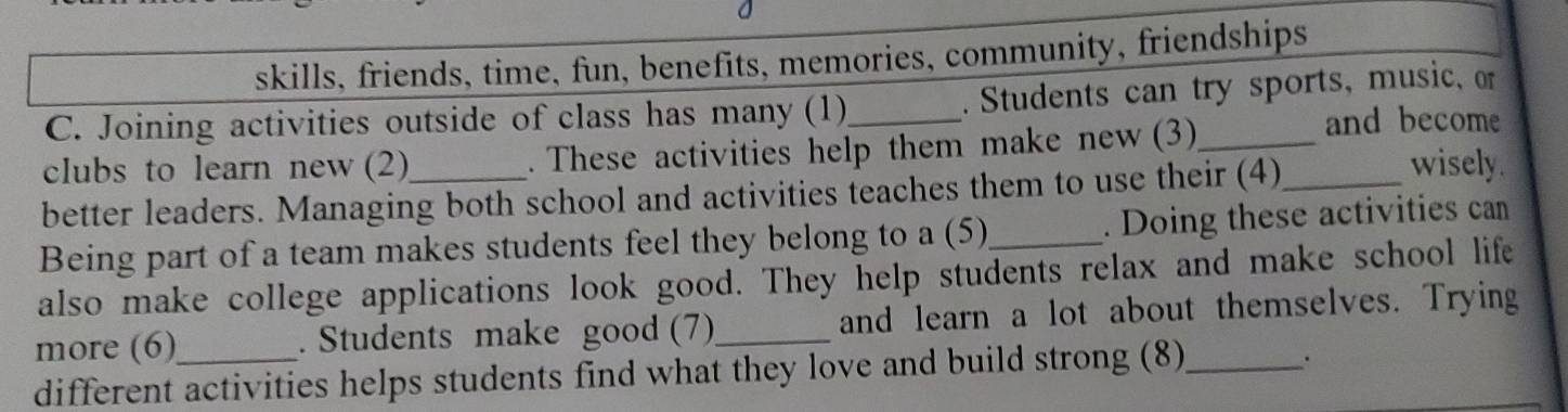 skills, friends, time, fun, benefits, memories, community, friendships 
C. Joining activities outside of class has many (1)_ .Students can try sports, music, or 
clubs to learn new (2) . These activities help them make new (3)_ 
and become 
better leaders. Managing both school and activities teaches them to use their (4)_ 
wisely. 
Being part of a team makes students feel they belong to a (5)_ . Doing these activities can 
also make college applications look good. They help students relax and make school life 
more (6) . Students make good (7)_ and learn a lot about themselves. Trying 
different activities helps students find what they love and build strong (8)_ 
.