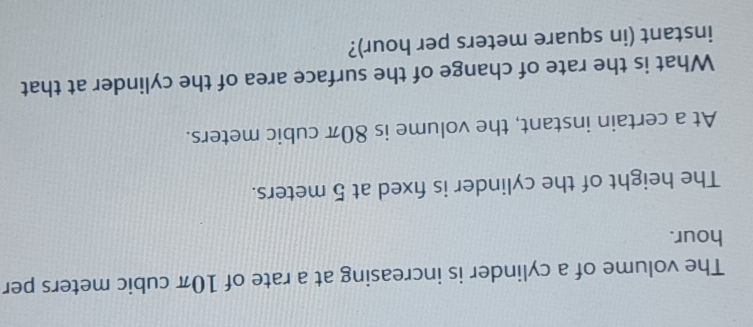 The volume of a cylinder is increasing at a rate of 10π cubic meters per
hour. 
The height of the cylinder is fxed at 5 meters. 
At a certain instant, the volume is 80π cubic meters. 
What is the rate of change of the surface area of the cylinder at that 
instant (in square meters per hour)?