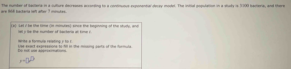 The number of bacteria in a culture decreases according to a continuous exponential decay model. The initial population in a study is 3100 bacteria, and there 
are 868 bacteria left after 7 minutes. 
(a) Let / be the time (in minutes) since the beginning of the study, and 
let y be the number of bacteria at time 1. 
Write a formula relating y to 1. 
Use exact expressions to fill in the missing parts of the formula. 
Do not use approximations.
y=□ e^(□ t)