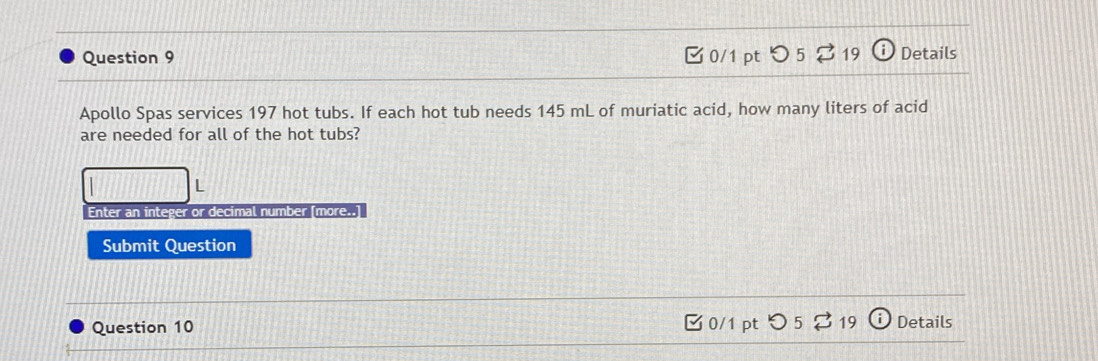 つ 5 19 Details 
Apollo Spas services 197 hot tubs. If each hot tub needs 145 mL of muriatic acid, how many liters of acid 
are needed for all of the hot tubs? 
L 
Enter an integer or decimal number [more..] 
Submit Question 
Question 10 0/1 pt つ 5 ? 19 Details