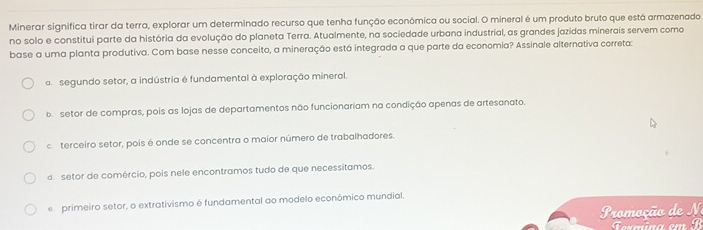 Minerar significa tirar da terra, explorar um determinado recurso que tenha função econômica ou social. O mineral é um produto bruto que está armazenado
no solo e constitui parte da história da evolução do planeta Terra. Atualmente, na sociedade urbana industrial, as grandes jazidas minerais servem como
base a uma planta produtiva. Com base nesse conceito, a mineração está integrada a que parte da economia? Assinale alternativa correta:
o segundo setor, a indústria é fundamental à exploração mineral.
b setor de compras, pois as lojas de departamentos não funcionariam na condição apenas de artesanato.
caterceiro setor, pois é onde se concentra o maior número de trabalhadores.
d setor de comércio, pois nele encontramos tudo de que necessitamos.
e primeiro setor, o extrativismo é fundamental ao modelo econômico mundial.
romoção de 
Towmina em B