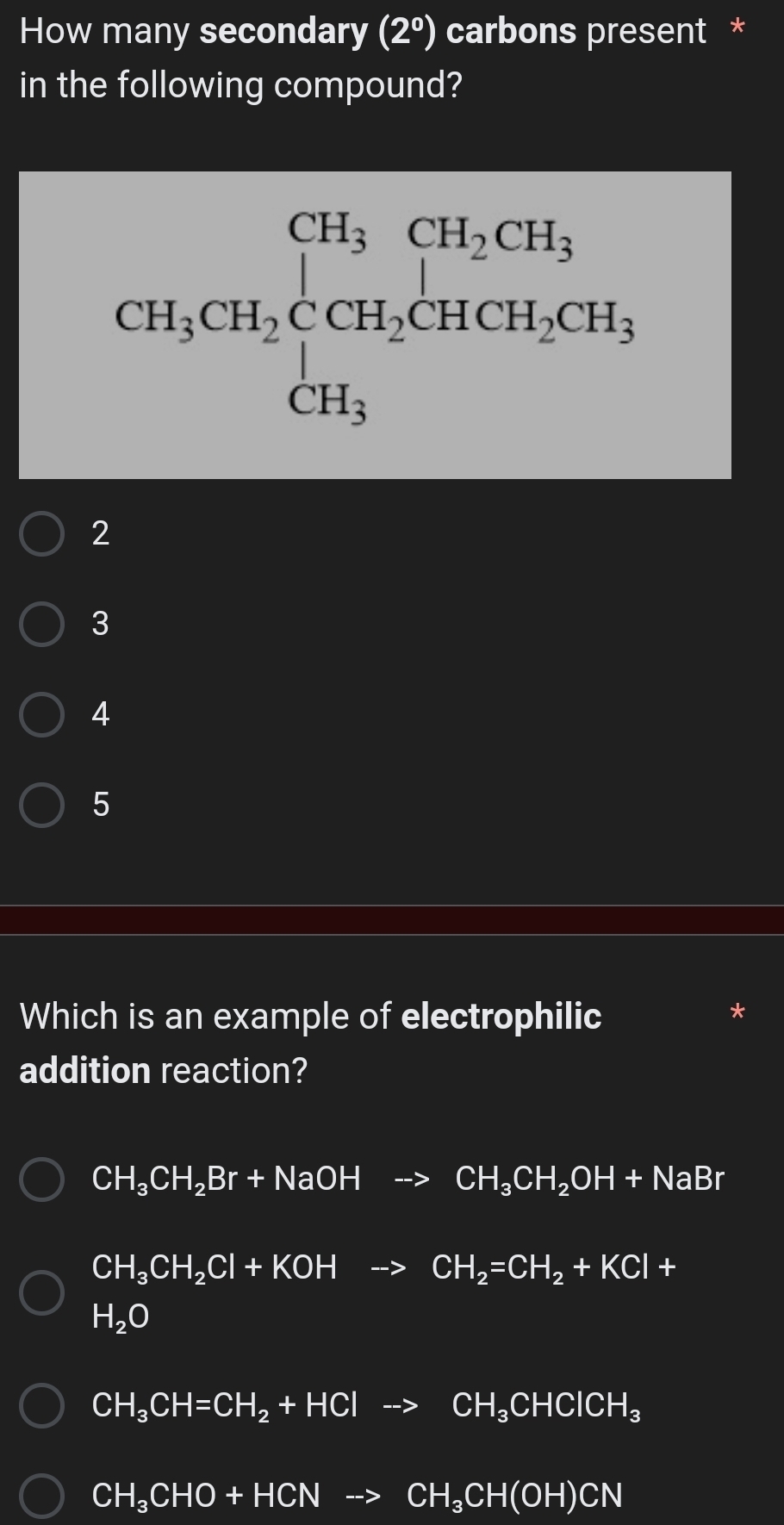 How many secondary (2^0) carbons present *
in the following compound?
CH_3CH_2beginarrayl CH_3CH_2CH_3 CH_3endarray.
2
3
4
5
Which is an example of electrophilic
addition reaction?
CH_3CH_2Br+NaOHto CH_3CH_2OH+NaBr
CH_3CH_2Cl+KOHto CH_2=CH_2+KCl+
H_2O
CH_3CH=CH_2+HClto CH_3CHClCH_3
CH_3CHO+HCNto CH_3CH(OH)CN