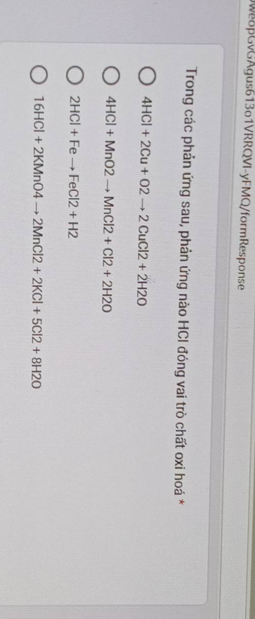 WeopGvGAgus613o1VRRQVI-yFMQ/formResponse
Trong các phản ứng sau, phản ứng nào HCI đóng vai trò chất oxi hoá *
4HCl+2Cu+O2to 2CuCl2+2H2O
4HCl+MnO2to MnCl2+Cl2+2H2O
2HCl+Feto FeCl2+H2
16HCl+2KMnO4to 2MnCl2+2KCl+5Cl2+8H2O