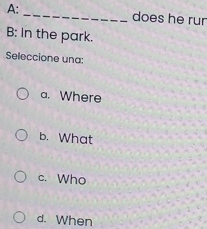 A: _does he run
B: In the park.
Seleccione una:
a. Where
b. What
c. Who
d. When