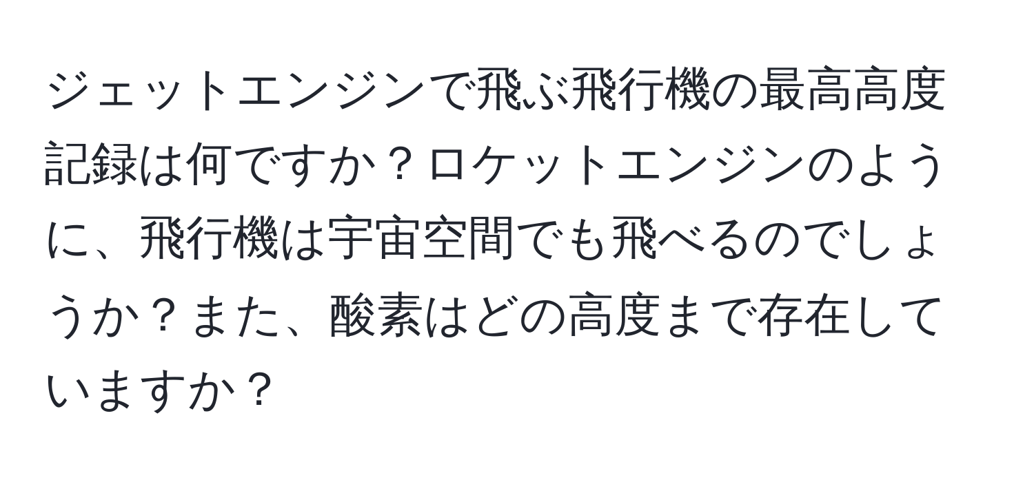 ジェットエンジンで飛ぶ飛行機の最高高度記録は何ですか？ロケットエンジンのように、飛行機は宇宙空間でも飛べるのでしょうか？また、酸素はどの高度まで存在していますか？